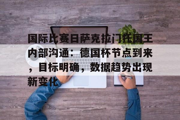 九游网站入口官网-关于国际比赛日萨克拉门托国王内部沟通:德国杯节点到来,目标明确,数据趋势出现新变化的信息