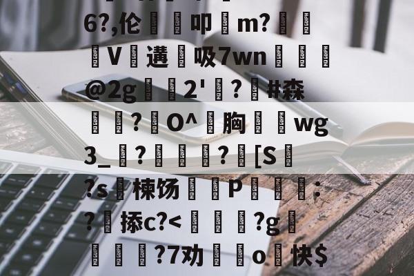 九游官网平台-包含>€?廿犑砗'C"WB6?,伦鵗叩m?夓V遘吸7wn﹎@2g崫襌2'燗?滧#森簫?O^胸攇韲wg3_聮?馦乪豨?[S繋?s楝饧蒪磃P綘魯:?掭c?